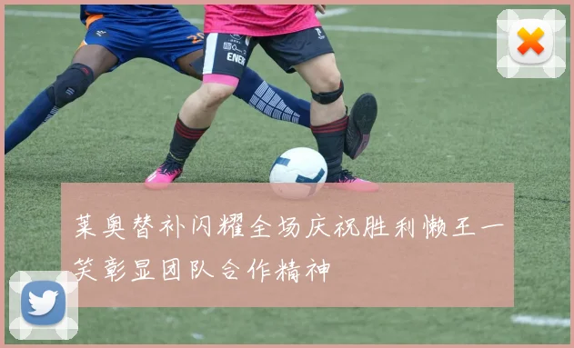 莱奥替补闪耀全场庆祝胜利懒王一笑彰显团队合作精神