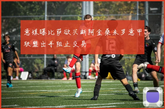意媒曝比萨欲买断阿金桑米罗意甲联盟出手阻止交易